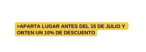 APARTA LUGAR ANTES DEL 15 DE JULIO Y OBTEN UN 10 DE DESCUENTO